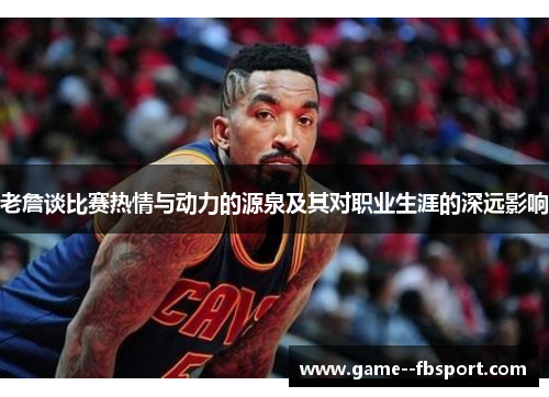 老詹谈比赛热情与动力的源泉及其对职业生涯的深远影响 老詹谈比赛热情与动力的源泉及其对职业生涯的深远影响