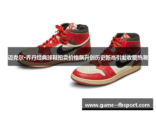 迈克尔·乔丹经典球鞋拍卖价格飙升创历史新高引发收藏热潮 迈克尔·乔丹经典球鞋拍卖价格飙升创历史新高引发收藏热潮