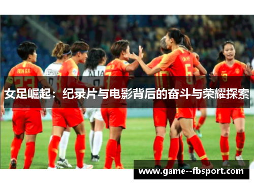 女足崛起:纪录片与电影背后的奋斗与荣耀探索 女足崛起:纪录片与电影背后的奋斗与荣耀探索