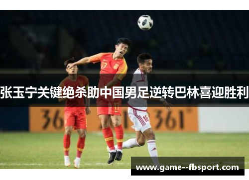 张玉宁关键绝杀助中国男足逆转巴林喜迎胜利