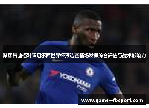 聚焦吕迪格对阵切尔西世界杯预选赛临场发挥综合评估与战术影响力 聚焦吕迪格对阵切尔西世界杯预选赛临场发挥综合评估与战术影响力